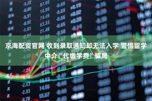 京海配资官网 收到录取通知却无法入学 警惕留学中介“代缴学费”骗局